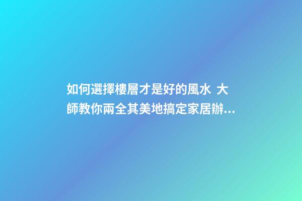 如何選擇樓層才是好的風水  大師教你兩全其美地搞定家居辦公風水